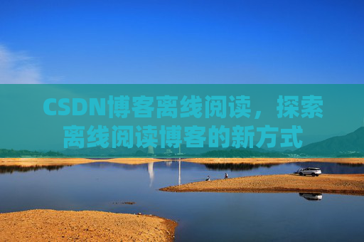 CSDN博客离线阅读，探索离线阅读博客的新方式